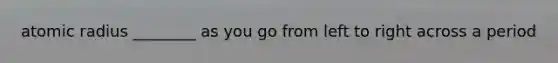 atomic radius ________ as you go from left to right across a period