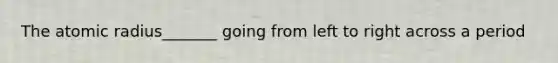 The atomic radius_______ going from left to right across a period