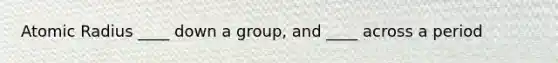 Atomic Radius ____ down a group, and ____ across a period