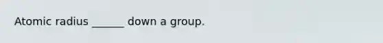 Atomic radius ______ down a group.