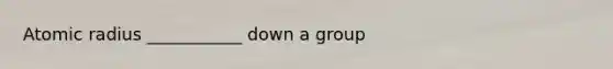 Atomic radius ___________ down a group