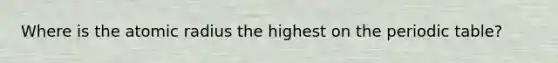 Where is the atomic radius the highest on the periodic table?