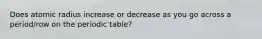 Does atomic radius increase or decrease as you go across a period/row on the periodic table?