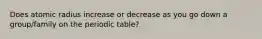 Does atomic radius increase or decrease as you go down a group/family on the periodic table?