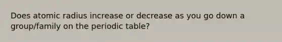 Does atomic radius increase or decrease as you go down a group/family on the periodic table?