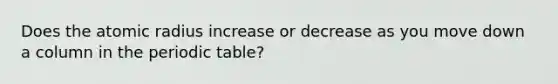 Does the atomic radius increase or decrease as you move down a column in the periodic table?