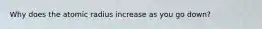 Why does the atomic radius increase as you go down?