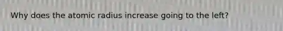 Why does the atomic radius increase going to the left?