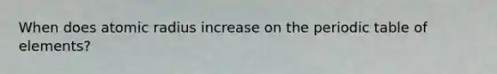 When does atomic radius increase on the periodic table of elements?