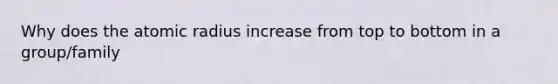 Why does the atomic radius increase from top to bottom in a group/family