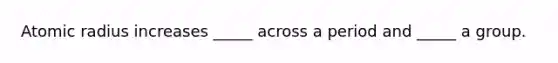 Atomic radius increases _____ across a period and _____ a group.