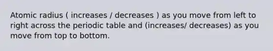 Atomic radius ( increases / decreases ) as you move from left to right across the periodic table and (increases/ decreases) as you move from top to bottom.