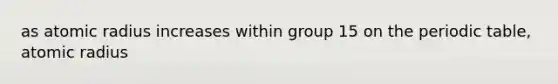 as atomic radius increases within group 15 on the periodic table, atomic radius