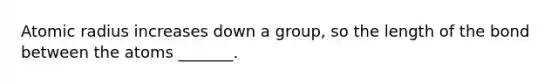 Atomic radius increases down a group, so the length of the bond between the atoms _______.