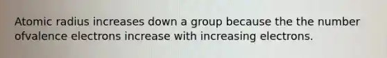 Atomic radius increases down a group because the the number ofvalence electrons increase with increasing electrons.