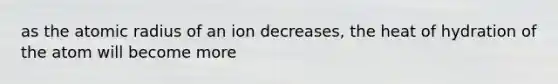 as the atomic radius of an ion decreases, the heat of hydration of the atom will become more