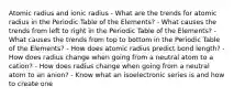 Atomic radius and ionic radius - What are the trends for atomic radius in the Periodic Table of the Elements? - What causes the trends from left to right in the Periodic Table of the Elements? - What causes the trends from top to bottom in the Periodic Table of the Elements? - How does atomic radius predict bond length? - How does radius change when going from a neutral atom to a cation? - How does radius change when going from a neutral atom to an anion? - Know what an isoelectronic series is and how to create one