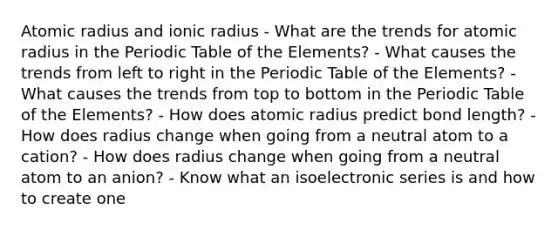 Atomic radius and ionic radius - What are the trends for atomic radius in <a href='https://www.questionai.com/knowledge/kIrBULvFQz-the-periodic-table' class='anchor-knowledge'>the periodic table</a> of the Elements? - What causes the trends from left to right in the Periodic Table of the Elements? - What causes the trends from top to bottom in the Periodic Table of the Elements? - How does atomic radius predict bond length? - How does radius change when going from a neutral atom to a cation? - How does radius change when going from a neutral atom to an anion? - Know what an isoelectronic series is and how to create one