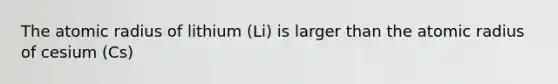 The atomic radius of lithium (Li) is larger than the atomic radius of cesium (Cs)