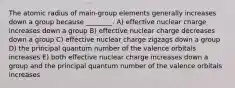 The atomic radius of main‐group elements generally increases down a group because ________. A) effective nuclear charge increases down a group B) effective nuclear charge decreases down a group C) effective nuclear charge zigzags down a group D) the principal quantum number of the valence orbitals increases E) both effective nuclear charge increases down a group and the principal quantum number of the valence orbitals increases