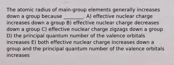 The atomic radius of main‐group elements generally increases down a group because ________. A) effective nuclear charge increases down a group B) effective nuclear charge decreases down a group C) effective nuclear charge zigzags down a group D) the principal quantum number of the valence orbitals increases E) both effective nuclear charge increases down a group and the principal quantum number of the valence orbitals increases