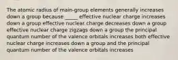 The atomic radius of main-group elements generally increases down a group because _____ effective nuclear charge increases down a group effective nuclear charge decreases down a group effective nuclear charge zigzags down a group the principal quantum number of the valence orbitals increases both effective nuclear charge increases down a group and the principal quantum number of the valence orbitals increases