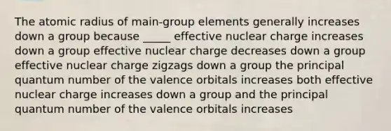 The atomic radius of main-group elements generally increases down a group because _____ effective nuclear charge increases down a group effective nuclear charge decreases down a group effective nuclear charge zigzags down a group the principal quantum number of the valence orbitals increases both effective nuclear charge increases down a group and the principal quantum number of the valence orbitals increases