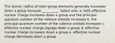 The atomic radius of main-group elements generally increases down a group because __________. Select one: a. both effective nuclear charge increases down a group and the principal quantum number of the valence orbitals increases b. the principal quantum number of the valence orbitals increases c. effective nuclear charge zigzags down a group d. effective nuclear charge increases down a group e. effective nuclear charge decreases down a group