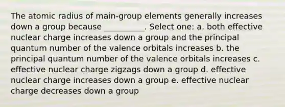 The atomic radius of main-group elements generally increases down a group because __________. Select one: a. both effective nuclear charge increases down a group and the principal quantum number of the valence orbitals increases b. the principal quantum number of the valence orbitals increases c. effective nuclear charge zigzags down a group d. effective nuclear charge increases down a group e. effective nuclear charge decreases down a group