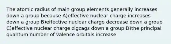 The atomic radius of main-group elements generally increases down a group because A)effective nuclear charge increases down a group B)effective nuclear charge decrease down a group C)effective nuclear charge zigzags down a group D)the principal quantum number of valence orbitals increase