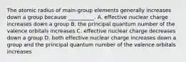 The atomic radius of main-group elements generally increases down a group because __________. A. effective nuclear charge increases down a group B. the principal quantum number of the valence orbitals increases C. effective nuclear charge decreases down a group D. both effective nuclear charge increases down a group and the principal quantum number of the valence orbitals increases