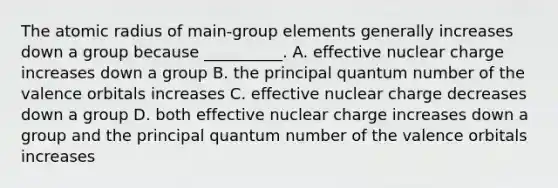 The atomic radius of main-group elements generally increases down a group because __________. A. effective nuclear charge increases down a group B. the principal quantum number of the valence orbitals increases C. effective nuclear charge decreases down a group D. both effective nuclear charge increases down a group and the principal quantum number of the valence orbitals increases