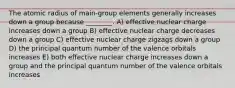 The atomic radius of main-group elements generally increases down a group because ________. A) effective nuclear charge increases down a group B) effective nuclear charge decreases down a group C) effective nuclear charge zigzags down a group D) the principal quantum number of the valence orbitals increases E) both effective nuclear charge increases down a group and the principal quantum number of the valence orbitals increases