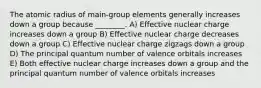 The atomic radius of main-group elements generally increases down a group because ________. A) Effective nuclear charge increases down a group B) Effective nuclear charge decreases down a group C) Effective nuclear charge zigzags down a group D) The principal quantum number of valence orbitals increases E) Both effective nuclear charge increases down a group and the principal quantum number of valence orbitals increases