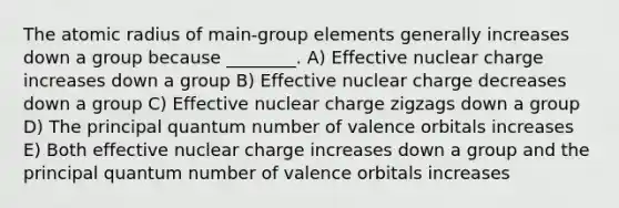 The atomic radius of main-group elements generally increases down a group because ________. A) Effective nuclear charge increases down a group B) Effective nuclear charge decreases down a group C) Effective nuclear charge zigzags down a group D) The principal quantum number of valence orbitals increases E) Both effective nuclear charge increases down a group and the principal quantum number of valence orbitals increases