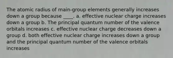 The atomic radius of main-group elements generally increases down a group because ____. a. effective nuclear charge increases down a group b. The principal quantum number of the valence orbitals increases c. effective nuclear charge decreases down a group d. both effective nuclear charge increases down a group and the principal quantum number of the valence orbitals increases