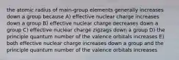 the atomic radius of main-group elements generally increases down a group because A) effective nuclear charge increases down a group B) effective nuclear charge decreases down a group C) effective nuclear charge zigzags down a group D) the principle quantum number of the valence orbitals increases E) both effective nuclear charge increases down a group and the principle quantum number of the valence orbitals increases