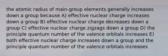 the atomic radius of main-group elements generally increases down a group because A) effective nuclear charge increases down a group B) effective nuclear charge decreases down a group C) effective nuclear charge zigzags down a group D) the principle quantum number of the valence orbitals increases E) both effective nuclear charge increases down a group and the principle quantum number of the valence orbitals increases