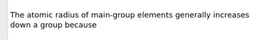 The atomic radius of main-group elements generally increases down a group because