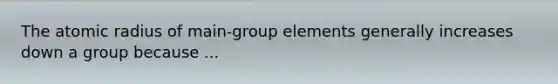 The atomic radius of main-group elements generally increases down a group because ...