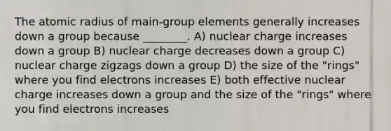 The atomic radius of main-group elements generally increases down a group because ________. A) nuclear charge increases down a group B) nuclear charge decreases down a group C) nuclear charge zigzags down a group D) the size of the "rings" where you find electrons increases E) both effective nuclear charge increases down a group and the size of the "rings" where you find electrons increases