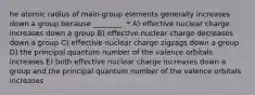 he atomic radius of main-group elements generally increases down a group because ________. * A) effective nuclear charge increases down a group B) effective nuclear charge decreases down a group C) effective nuclear charge zigzags down a group D) the principal quantum number of the valence orbitals increases E) both effective nuclear charge increases down a group and the principal quantum number of the valence orbitals increases