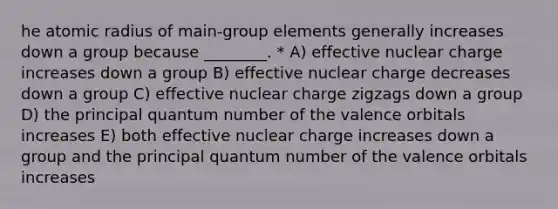 he atomic radius of main-group elements generally increases down a group because ________. * A) effective nuclear charge increases down a group B) effective nuclear charge decreases down a group C) effective nuclear charge zigzags down a group D) the principal quantum number of the valence orbitals increases E) both effective nuclear charge increases down a group and the principal quantum number of the valence orbitals increases