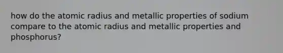 how do the atomic radius and metallic properties of sodium compare to the atomic radius and metallic properties and phosphorus?