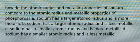 how do the atomic radius and metallic properties of sodium compare to the atomic radius and metallic properties of phosphorus? a. sodium has a larger atomic radius and is more metallic b. sodium has a larger atomic radius and is less metallic c. sodium has a smaller atomic radius and is more metallic d. sodium has a smaller atomic radius and is less metallic