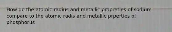 How do the atomic radius and metallic propreties of sodium compare to the atomic radis and metallic prperties of phosphorus