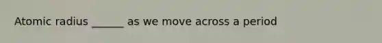 Atomic radius ______ as we move across a period