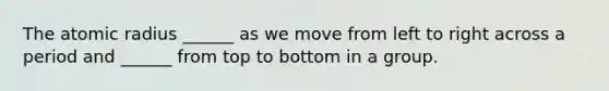 The atomic radius ______ as we move from left to right across a period and ______ from top to bottom in a group.