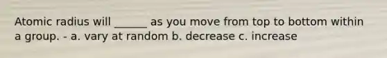 Atomic radius will ______ as you move from top to bottom within a group. - a. vary at random b. decrease c. increase