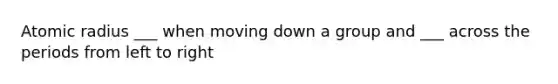 Atomic radius ___ when moving down a group and ___ across the periods from left to right